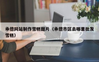 阳谷承德网站制作雪糕图片（承德市区去哪里批发雪糕）