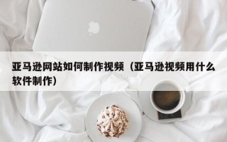 阳谷亚马逊网站如何制作视频（亚马逊视频用什么软件制作）