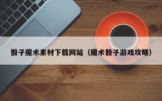 阳谷骰子魔术素材下载网站（魔术骰子游戏攻略）